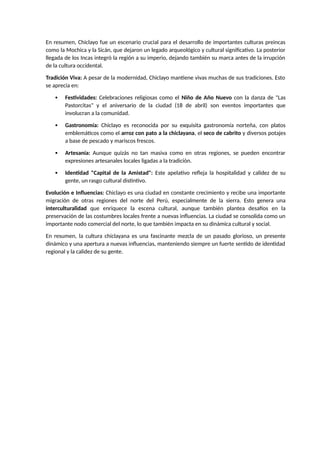 En resumen, Chiclayo fue un escenario crucial para el desarrollo de importantes culturas preincas
como la Mochica y la Sicán, que dejaron un legado arqueológico y cultural significativo. La posterior
llegada de los Incas integró la región a su imperio, dejando también su marca antes de la irrupción
de la cultura occidental.
Tradición Viva: A pesar de la modernidad, Chiclayo mantiene vivas muchas de sus tradiciones. Esto
se aprecia en:
 Festividades: Celebraciones religiosas como el Niño de Año Nuevo con la danza de "Las
Pastorcitas" y el aniversario de la ciudad (18 de abril) son eventos importantes que
involucran a la comunidad.
 Gastronomía: Chiclayo es reconocida por su exquisita gastronomía norteña, con platos
emblemáticos como el arroz con pato a la chiclayana, el seco de cabrito y diversos potajes
a base de pescado y mariscos frescos.
 Artesanía: Aunque quizás no tan masiva como en otras regiones, se pueden encontrar
expresiones artesanales locales ligadas a la tradición.
 Identidad "Capital de la Amistad": Este apelativo refleja la hospitalidad y calidez de su
gente, un rasgo cultural distintivo.
Evolución e Influencias: Chiclayo es una ciudad en constante crecimiento y recibe una importante
migración de otras regiones del norte del Perú, especialmente de la sierra. Esto genera una
interculturalidad que enriquece la escena cultural, aunque también plantea desafíos en la
preservación de las costumbres locales frente a nuevas influencias. La ciudad se consolida como un
importante nodo comercial del norte, lo que también impacta en su dinámica cultural y social.
En resumen, la cultura chiclayana es una fascinante mezcla de un pasado glorioso, un presente
dinámico y una apertura a nuevas influencias, manteniendo siempre un fuerte sentido de identidad
regional y la calidez de su gente.
 
