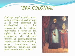 “ERA COLONIAL”
Quiroga logró establecer un
orden colonial duradero que
a la vez favoreció la
continuidad de los
remanentes de la cultura
purepecha a través de los
siglos. Se le atribuye la
enseñanza de diversos
oficios, las especializaciones
artesanales de cada pueblo y
otras tradiciones con
influencias españolas que
permanecen hasta hoy día.
 