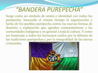 “BANDERA PUREPECHA”
Surge como un símbolo de unión e identidad con todos los
purépecha, buscando al mismo tiempo la organización y
lucha de los pueblos purépecha contra las nuevas formas de
dominio y explotación que agreden constantemente a las
comunidades indígenas y en general a toda la cultura. Y como
un homenaje a todos los hermanos caídos por la defensa de
las tradiciones purépechas y por la integralidad de las tierras
comunales,
 