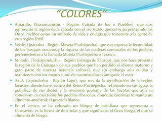 “COLORES”
 Amarillo, (Eraxamanirhu - Región Cañada de los 11 Pueblos), que nos
representa la región de la cañada con el río Duero que corre serpenteando los
Once Pueblos como un símbolo de vida y energía que transmite a la gente de
esta región fértil.
 Verde, (Juátarhu - Región Meseta P'urhépecha), que nos expresa la fecundidad
de los bosques serranos y la riqueza de las maderas comunales de los pueblos
pertenecientes a la llamada Meseta P’urhépecha o Tarasca.
 Morado, (Tsakápundurhu - Región Ciénaga de Zacapu), que nos hace presente
la región de la Ciénaga y de sus pueblos que han perdido el idioma materno y
gran parte de nuestra herencia cultural, que sin embargo aún cuidan y
mantienen con sus manos a uno de nuestros dioses antiguos: el maíz.
 Azul, (Japóndarhu - Región Lago), que nos da la significación de la región
lacustre, donde fue el centro del Reino P’urhépecha, reflejando en sus aguas la
grandeza de sus dioses y la memoria presente de las Yácatas que aún se
conservan en casi todos los pueblos ribereños, donde se continúa tomando un
alimento ancestral: el pescado blanco.
 En el centro, se ha colocado un bloque de obsidiana que representa a
Curicaveri, es la forma de dios solar y que significaba el Gran Fuego, el que se
alimenta de Fuego.
 