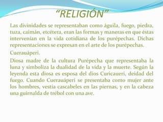 “RELIGIÓN”
Las divinidades se representaban como águila, fuego, piedra,
tuza, caimán, etcétera, eran las formas y maneras en que éstas
intervenían en la vida cotidiana de los purépechas. Dichas
representaciones se expresan en el arte de los purépechas.
Cuerauáperi.
Diosa madre de la cultura Purépecha que representaba la
luna y simboliza la dualidad de la vida y la muerte. Según la
leyenda esta diosa es esposa del dios Curicaueri, deidad del
fuego. Cuando Cuerauáperi se presentaba como mujer ante
los hombres, vestía cascabeles en las piernas, y en la cabeza
una guirnalda de trébol con una ave.
 
