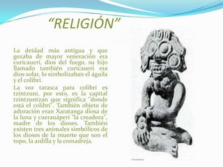 “RELIGIÓN”
La deidad más antigua y que
gozaba de mayor veneración era
curicaueri, dios del fuego, su hijo
llamado también curicaueri era
dios solar, lo simbolizaban el águila
y el colibrí.
La voz tarasca para colibrí es
tzintzuni, por esto, es la capital
tzintzuntzan que significa "donde
está el colibrí". También objeto de
adoración eran Xaratanga diosa de
la luna y cuerauáperi "la creadora",
madre de los dioses. También
existen tres animales simbólicos de
los dioses de la muerte que son el
topo, la ardilla y la comadreja.
 