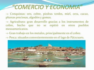 “COMERCIO Y ECONOMIA”
-> Conquistas: oro, cobre, piedras verdes, miel, cera, cacao,
plumas preciosas, algodón y gomas.
-> Agricultura: gran desarrollo gracias a los instrumentos de
cobre, hecho que no se repitió en otros pueblos
mesoamericanos.
-> Gran trabajo en los metales, principalmente en el cobre.
-> Pesca: situados convenientemente en el lago de Pátzcuaro.
 