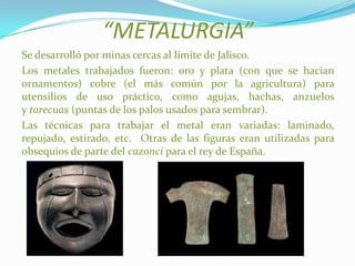 “METALURGIA”
Se desarrolló por minas cercas al límite de Jalisco.
Los metales trabajados fueron: oro y plata (con que se hacían
ornamentos) cobre (el más común por la agricultura) para
utensilios de uso práctico, como agujas, hachas, anzuelos
y tarecuas (puntas de los palos usados para sembrar).
Las técnicas para trabajar el metal eran variadas: laminado,
repujado, estirado, etc. Otras de las figuras eran utilizadas para
obsequios de parte del cazonci para el rey de España.
 
