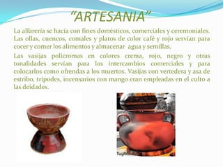 “ARTESANIA”
La alfarería se hacía con fines domésticos, comerciales y ceremoniales.
Las ollas, cuencos, comales y platos de color café y rojo servían para
cocer y comer los alimentos y almacenar agua y semillas.
Las vasijas polícromas en colores crema, rojo, negro y otras
tonalidades servían para los intercambios comerciales y para
colocarlos como ofrendas a los muertos. Vasijas con vertedera y asa de
estribo, trípodes, incensarios con mango eran empleadas en el culto a
las deidades.
 