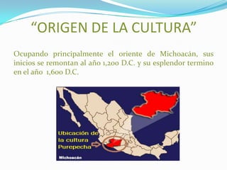 “ORIGEN DE LA CULTURA”
Ocupando principalmente el oriente de Michoacán, sus
inicios se remontan al año 1,200 D.C. y su esplendor termino
en el año 1,600 D.C.
 