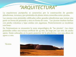 “ARQUITECTURA”
La arquitectura purépecha se caracteriza por la construcción de grandes
plataformas, terrazas y por pirámides de planta mixta conocidas como yácatas.
Las yácatas eran pirámides edificadas sobre grandes plataformas que tenían una
parte en forma de pirámide y otra en forma de cono. Las yácatas estaban hechas
con piedra volcánica y lajas unidas con argamasa. Posteriormente se recubrían
con losas .
En Tzintzuntzan se encuentra la zona arqueológica de "las yácatas". Las cinco
pirámides sobre una terraza artificial de 45 mts. de largo por 250 mts. de ancho
aprox. Están colocadas en la parte posterior de la plataforma, con una altura de
aprox 12 mts.
Yácatas.
 