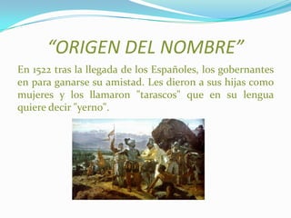 “ORIGEN DEL NOMBRE”
En 1522 tras la llegada de los Españoles, los gobernantes
en para ganarse su amistad. Les dieron a sus hijas como
mujeres y los llamaron "tarascos" que en su lengua
quiere decir "yerno".
 