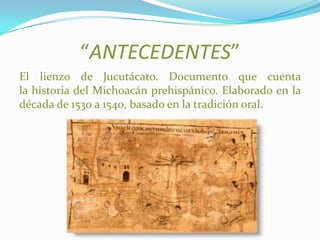 “ANTECEDENTES”
El lienzo de Jucutácato. Documento que cuenta
la historia del Michoacán prehispánico. Elaborado en la
década de 1530 a 1540, basado en la tradición oral.
 