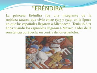 “ERÉNDIRA”
La princesa Eréndira fue una integrante de la
nobleza tarasca que vivió entre 1503 y 1529, en la época
en que los españoles llegaron a Michoacán. Tenía 16 ó 17
años cuando los españoles llegaron a México. Líder de la
resistencia purépecha en contra de los españoles.
 