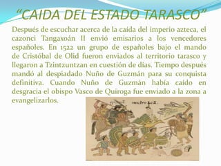 “CAIDA DEL ESTADO TARASCO”
Después de escuchar acerca de la caída del imperio azteca, el
cazonci Tangaxoán II envió emisarios a los vencedores
españoles. En 1522 un grupo de españoles bajo el mando
de Cristóbal de Olid fueron enviados al territorio tarasco y
llegaron a Tzintzuntzan en cuestión de días. Tiempo después
mandó al despiadado Nuño de Guzmán para su conquista
definitiva. Cuando Nuño de Guzmán había caído en
desgracia el obispo Vasco de Quiroga fue enviado a la zona a
evangelizarlos.
 