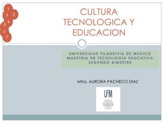 1
    3   2      CULTURA
5
    4       TECNOLOGICA Y
6
6
    7
              EDUCACION

             UNIVERSIDAD FILADELFIA DE MEXICO
            MAESTRIA EN TECNOLOGIA EDUCATIVA
                     SEGUNDO BIMESTRE




               Mtra. AURORA PACHECO DIAZ
 