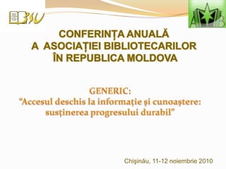 CONFERINŢA ANUALĂ  A  ASOCIAŢIEI BIBLIOTECARILOR  ÎN REPUBLICA MOLDOVA GENERIC:  “Accesul deschis la informaţie şi cunoaştere: susţinerea progresului durabil” Chişinău, 11-12 noiembrie 2010 