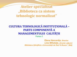 Atelier specializat „Biblioteca ca sistem tehnologic normalizat” CULTURATEHNOLOGICĂ INSTITUŢIONALĂ –  PARTE COMPONENTĂ A  MANAGEMENTULUI  CALITĂŢII Partea 2 Elena Harconiţa, Director Lina Mihaluţa, director adjunct   Biblioteca Ştiinţifică a Universităţii de Stat”A.Russo”, Bălţi 