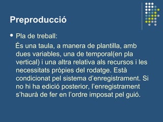 Preproducció
 Pla de treball:
És una taula, a manera de plantilla, amb
dues variables, una de temporal(en pla
vertical) i una altra relativa als recursos i les
necessitats pròpies del rodatge. Està
condicionat pel sistema d’enregistrament. Si
no hi ha edició posterior, l’enregistrament
s’haurà de fer en l’ordre imposat pel guió.
 