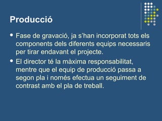 Producció
 Fase de gravació, ja s’han incorporat tots els
components dels diferents equips necessaris
per tirar endavant el projecte.
 El director té la màxima responsabilitat,
mentre que el equip de producció passa a
segon pla i només efectua un seguiment de
contrast amb el pla de treball.
 