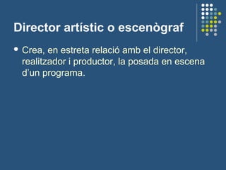 Director artístic o escenògraf
 Crea, en estreta relació amb el director,
realitzador i productor, la posada en escena
d’un programa.
 