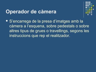 Operador de càmera
 S’encarrega de la presa d’imatges amb la
càmera a l’esquena, sobre pedestals o sobre
altres tipus de grues o travellings, segons les
instruccions que rep el realitzador.
 