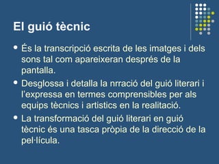 El guió tècnic
 És la transcripció escrita de les imatges i dels
sons tal com apareixeran després de la
pantalla.
 Desglossa i detalla la nrració del guió literari i
l’expressa en termes comprensibles per als
equips tècnics i artistics en la realitació.
 La transformació del guió literari en guió
tècnic és una tasca pròpia de la direcció de la
pel·lícula.
 
