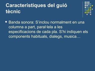 Característiques del guió
tècnic
 Banda sonora: S’inclou normalment en una
columna a part, paral·lela a les
especificacions de cada pla. S’hi indiquen els
components habituals, dialegs, musica…
 