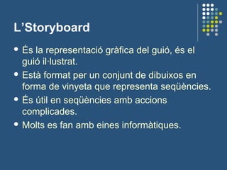 L’Storyboard
 És la representació gràfica del guió, és el
guió il·lustrat.
 Està format per un conjunt de dibuixos en
forma de vinyeta que representa seqüències.
 És útil en seqüències amb accions
complicades.
 Molts es fan amb eines informàtiques.
 