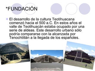 *FUNDACIÓN <ul><li>El desarrollo de la cultura Teotihuacana comenzó hacia el 500 a.C. En estos años el valle de Teotihuacá...