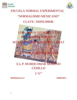 ESCUELA NORMAL EXPERIMENTAL
“NORMALISMO MEXICANO”
CLAVE: 24DNL0004K

EDUCACION HISTORICA EN
DIVERSOS CONTEXTOS
MTRA. VERONICA ALFARO LAVAT

CULTURA TEOTIHUACANA

E.L.P. HUBER OMAR MORENO
CEDILLO
3 “C”
MATEHUALA S.L.P

1

ENERO-2014

 