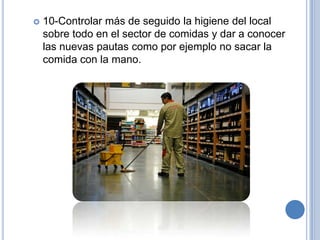    10-Controlar más de seguido la higiene del local
    sobre todo en el sector de comidas y dar a conocer
    las nuevas pautas como por ejemplo no sacar la
    comida con la mano.
 
