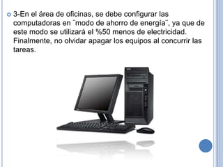    3-En el área de oficinas, se debe configurar las
    computadoras en ¨modo de ahorro de energía¨, ya que de
    este modo se utilizará el %50 menos de electricidad.
    Finalmente, no olvidar apagar los equipos al concurrir las
    tareas.
 