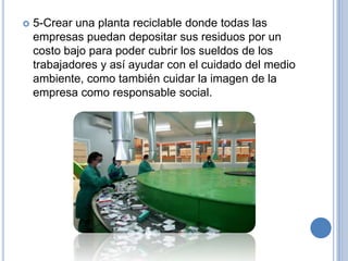    5-Crear una planta reciclable donde todas las
    empresas puedan depositar sus residuos por un
    costo bajo para poder cubrir los sueldos de los
    trabajadores y así ayudar con el cuidado del medio
    ambiente, como también cuidar la imagen de la
    empresa como responsable social.
 