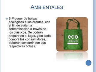 AMBIENTALES
   6-Proveer de bolsas
    ecológicas a los clientes, con
    el fin de evitar la
    contaminación a través de
    los plásticos. Se podrán
    adquirir en el lugar, y en cada
    compra los consumidores,
    deberán concurrir con sus
    respectivas bolsas.
 