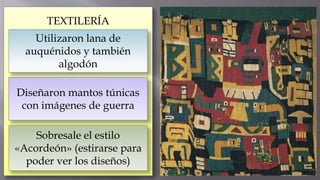 TEXTILERÍA
Utilizaron lana de
auquénidos y también
algodón
Diseñaron mantos túnicas
con imágenes de guerra
Sobresale el estilo
«Acordeón» (estirarse para
poder ver los diseños)
 