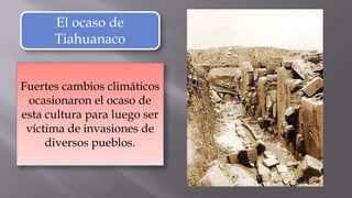 El ocaso de
Tiahuanaco
Fuertes cambios climáticos
ocasionaron el ocaso de
esta cultura para luego ser
víctima de invasiones de
diversos pueblos.
 
