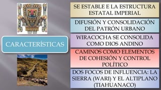 CARACTERÍSTICAS
SE ESTABLE E LA ESTRUCTURA
ESTATAL IMPERIAL
DIFUSIÓN Y CONSOLIDACIÓN
DEL PATRÓN URBANO
WIRACOCHA SE CONSOLIDA
COMO DIOS ANDINO
CAMINOS COMO ELEMENTOS
DE COHESIÓN Y CONTROL
POLÍTICO
DOS FOCOS DE INFLUENCIA: LA
SIERRA (WARI) Y EL ALTIPLANO
(TIAHUANACO)
 