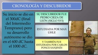Su inicio se dio en
el 300dC (final
del Intermedio
Temprano) pero
su desarrollo
autónomo se dio
en el 600 dC hasta
el 1000 dC.
CRONOLOGÍA Y DESCUBRIDOR
SU DESCUBRIDOR FUE
PEDRO CIEZA DE
LEÓN (SIGLO XVI)
PEDRO CIEZA DE
LEÓN
ESTUDIADA POR MAX
UHLE
Y TAMBIÉN FUE
ESTUDIADA POR CARLOS
PONCE SANJINÉS
 
