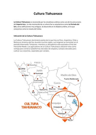 Cultura Tiahuanaco
La Cultura Tiahuanaco es reconocida por los estudiosos andinos como uno de los precursores
del Imperio Inca , lo más reconocido de su cultura fue su arquitectura como La Portada del
Sol y otras edificaciones muy antiguas. Se desarrollo en el altiplano andino, en lo que
conocemos como la meseta del Collao.
Ubicación de la Cultura Tiahuanaco
La Cultura Tiahuanaco dominaron partes de lo que hoy es Perú, Argentina, Chile y
Bolivia en América del Sur durante muchos siglos, sus orígenes se remontan en el
periodo Intermedio Temprano, mientras su decadencia está asociada al final del
Horizonte Medio. Los agricultores de la Cultura Tiahuanaco utilizaron esto como
ventaja para construir plataformas elevadas de césped y campos elevados para
cultivar sus cosechas, separados por canales.
 