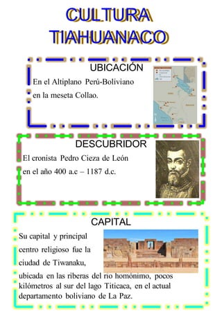 UBICACIÓN
En el Altiplano Perú-Boliviano
en la meseta Collao.
DESCUBRIDOR
El cronista Pedro Cieza de León
en el año 400 a.c – 1187 d.c.
CAPITAL
Su capital y principal
centro religioso fue la
ciudad de Tiwanaku,
ubicada en las riberas del rio homónimo, pocos
kilómetros al sur del lago Titicaca, en el actual
departamento boliviano de La Paz.
CULTURA
TIAHUANACO
CULTURA
TIAHUANACO
CULTURA
TIAHUANACO
 