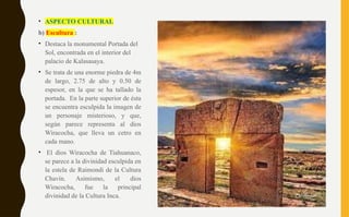 • ASPECTO CULTURAL
b) Escultura :
• Destaca la monumental Portada del
Sol, encontrada en el interior del
palacio de Kalasasaya.
• Se trata de una enorme piedra de 4m
de largo, 2.75 de alto y 0.50 de
espesor, en la que se ha tallado la
portada. En la parte superior de ésta
se encuentra esculpida la imagen de
un personaje misterioso, y que,
según parece representa al dios
Wiracocha, que lleva un cetro en
cada mano.
• El dios Wiracocha de Tiahuanaco,
se parece a la divinidad esculpida en
la estela de Raimondi de la Cultura
Chavín. Asimismo, el dios
Wiracocha, fue la principal
divinidad de la Cultura Inca.
 