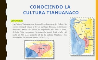 CONOCIENDO LA
CULTURA TIAHUANACO
UBICACIÓN
• La Cultura Tiahuanaco se desarrolló en la meseta del Collao. Su
centro principal estuvo a 21 km del lago Titicaca, en territorio
boliviano. Desde allí inicio su expansión por todo el Perú,
Bolivia, Chile y Argentina. Su desarrollo abarcó desde el año 100
hasta el 900 d.C.: paralelo al de la Cultura Mochica. Su
descubridor fue Pedro Cieza de León (1551).
 