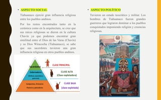 • ASPECTO SOCIAL
Tiahuanaco ejerció gran influencia religiosa
entre los pueblos andinos.
Por los restos encontrados tanto en la
cerámica como en la arquitectura, se cree que
sus raíces religiosas se dieron en la cultura
Chavín ya que podemos encontrar gran
similitud entre el Dios de las Varas (Chavín)
y su Dios Wiracocha (Tiahuanaco), se sabe
que sus sacerdotes tuvieron una gran
influencia religiosa en otros pueblos andinos.
• ASPECTO POLÍTICO
Tuvieron un estado teocrático y militar. Los
hombres de Tiahuanaco fueron grandes
guerreros que lograron dominar a los pueblos
conquistados imponiendo religión y creencias
religiosas.
 