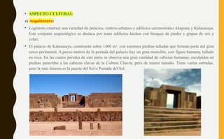 • ASPECTO CULTURAL
a) Arquitectura:
• Lograron construir una variedad de palacios, centros urbanos y edificios ceremoniales Akapana y Kalasasaya.
Este conjunto arqueológico se destaca por tener edificios hechos con bloques de piedra y grapas de oro y
cobre.
• El palacio de Kalasasaya, construido sobre 1400 m2
, con enormes piedras talladas que forman parte del gran
cerco perimetral. A pocos metros de la portada del palacio hay un gran monolito, con figura humana, tallado
en roca. En las cuatro paredes de este patio se observa una gran cantidad de cabezas humanas, esculpidas en
piedras parecidas a las cabezas clavas de la Cultura Chavín, pero de menor tamaño. Tiene varias entradas,
pero la más famosa es la puerta del Sol o Portada del Sol.
 
