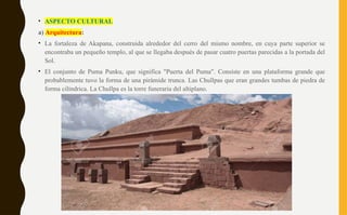 • ASPECTO CULTURAL
a) Arquitectura:
• La fortaleza de Akapana, construida alrededor del cerro del mismo nombre, en cuya parte superior se
encontraba un pequeño templo, al que se llegaba después de pasar cuatro puertas parecidas a la portada del
Sol.
• El conjunto de Puma Punku, que significa "Puerta del Puma". Consiste en una plataforma grande que
probablemente tuvo la forma de una pirámide trunca. Las Chullpas que eran grandes tumbas de piedra de
forma cilíndrica. La Chullpa es la torre funeraria del altiplano.
 