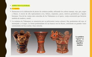 • ASPECTO CULTURAL
b) Cerámica:
• Destacaron en la elaboración de piezas de cerámica pulida, utilizando los colores naranja, rojo, gris, negro
y blanco. A través de ella representaron aves, felinos, serpientes, peces, motivos geométricos y figuras
humanas. Una de las vasijas más conocidas de los Tiahuanaco es el quero, vasija ceremonial que hicieron
también de madera y metal.
• La cerámica de Tiahuanaco se caracteriza por su policromía (varios colores). Hay predominio del rojo, el
anaranjado y el negro. La forma predominante de sus huacos son los Keros, consistente en grandes vasos
ceremoniales de boca ancha y base estrecha.
La palabra
“quero” es
quechua y
significa
madera
 