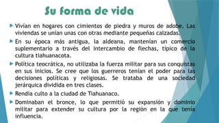 Su forma de vida
 Vivían en hogares con cimientos de piedra y muros de adobe. Las
viviendas se unían unas con otras mediante pequeñas calzadas.
 En su época más antigua, la aldeana, mantenían un comercio
suplementario a través del intercambio de flechas, típico de la
cultura tiahuanacota.
 Política teocrática, no utilizaba la fuerza militar para sus conquistas
en sus inicios. Se cree que los guerreros tenían el poder para las
decisiones políticas y religiosas. Se trataba de una sociedad
jerárquica dividida en tres clases.
 Rendía culto a la ciudad de Tiahuanaco.
 Dominaban el bronce, lo que permitió su expansión y dominio
militar para extender su cultura por la región en la que tenía
influencia.
 