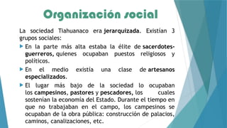 Organización social
La sociedad Tiahuanaco era jerarquizada. Existían 3
grupos sociales:
 En la parte más alta estaba la élite de sacerdotes-
guerreros, quienes ocupaban puestos religiosos y
políticos.
 En el medio existía una clase de artesanos
especializados.
 El lugar más bajo de la sociedad lo ocupaban
los campesinos, pastores y pescadores, los cuales
sostenían la economía del Estado. Durante el tiempo en
que no trabajaban en el campo, los campesinos se
ocupaban de la obra pública: construcción de palacios,
caminos, canalizaciones, etc.
 