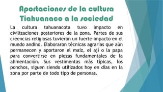 Aportaciones de la cultura
Tiahuanaco a la sociedad
La cultura tahuanacota tuvo impacto en
civilizaciones posteriores de la zona. Partes de sus
creencias religiosas tuvieron un fuerte impacto en el
mundo andino. Elaboraron técnicas agrarias que aún
permanecen y aportaron el maíz, el ají o la papa
para convertirse en piezas fundamentales de la
alimentación. Sus vestimentas más típicas, los
ponchos, siguen siendo utilizados hoy en días en la
zona por parte de todo tipo de personas.
 