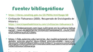 Fuentes bibliográficas
 https://libros.conaliteg.gob.mx/20/P6HIA.htm?#page/68
 Civilización Tiahuanaco (2020). Recuperado de Enciclopedia de
Historia (
https://enciclopediadehistoria.com/civilizacion-tiahuanaco/).
 https://findanyanswer.com/que-cultivaron-en-la-cultura-tiahua
naco#:~:text=ALIMENTACI%C3%93N%20TIAHUANACO.,chu%C3%B1
o%2C%20moraya%2C%20etc
.
 https://fido.palermo.edu/servicios_dyc/publicacionesdc/vista/
detalle_articulo.php?id_libro=32&id_articulo=4169#:~:text=La%
20religi%C3%B3n%20de%20Tiwanaku%20era,predominante%20era
%20el%20color%20naranja
.
 
