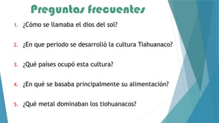 Preguntas frecuentes
1. ¿Cómo se llamaba el dios del sol?
2. ¿En que periodo se desarrolló la cultura Tiahuanaco?
3. ¿Qué países ocupó esta cultura?
4. ¿En qué se basaba principalmente su alimentación?
5. ¿Qué metal dominaban los tiohuanacos?
 