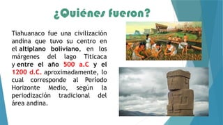 ¿Quiénes fueron?
Tiahuanaco fue una civilización
andina que tuvo su centro en
el altiplano boliviano, en los
márgenes del lago Titicaca
y entre el año 500 a.C y el
1200 d.C. aproximadamente, lo
cual corresponde al Período
Horizonte Medio, según la
periodización tradicional del
área andina.
 