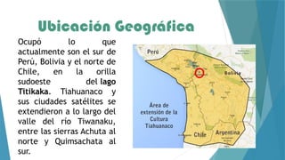 Ubicación Geográfica
Ocupó lo que
actualmente son el sur de
Perú, Bolivia y el norte de
Chile, en la orilla
sudoeste del lago
Titikaka. Tiahuanaco y
sus ciudades satélites se
extendieron a lo largo del
valle del río Tiwanaku,
entre las sierras Achuta al
norte y Quimsachata al
sur.
 